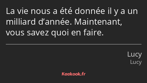 La vie nous a été donnée il y a un milliard d’année. Maintenant, vous savez quoi en faire.