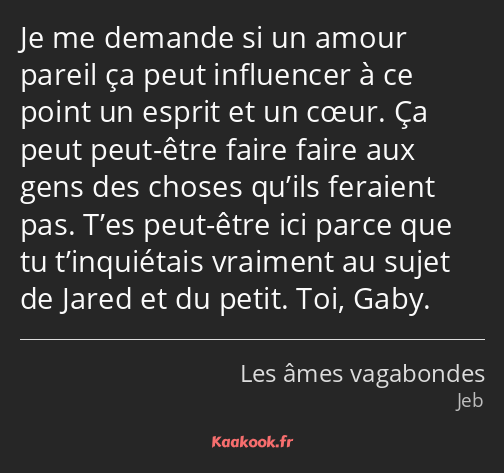 Je me demande si un amour pareil ça peut influencer à ce point un esprit et un cœur. Ça peut peut…