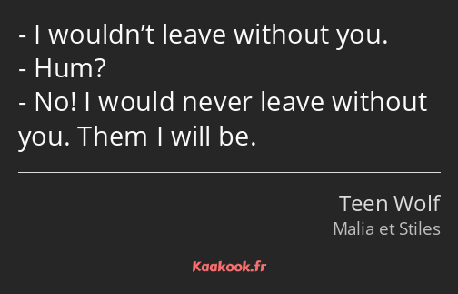 I wouldn’t leave without you. Hum? No! I would never leave without you. Them I will be.