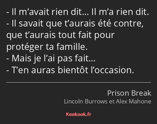 Il m’avait rien dit… Il m’a rien dit. Il savait que t’aurais été contre, que t’aurais tout fait…