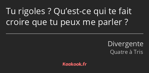 Tu rigoles ? Qu’est-ce qui te fait croire que tu peux me parler ?