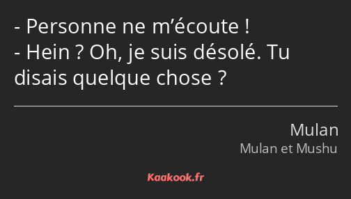 Personne ne m’écoute ! Hein ? Oh, je suis désolé. Tu disais quelque chose ?