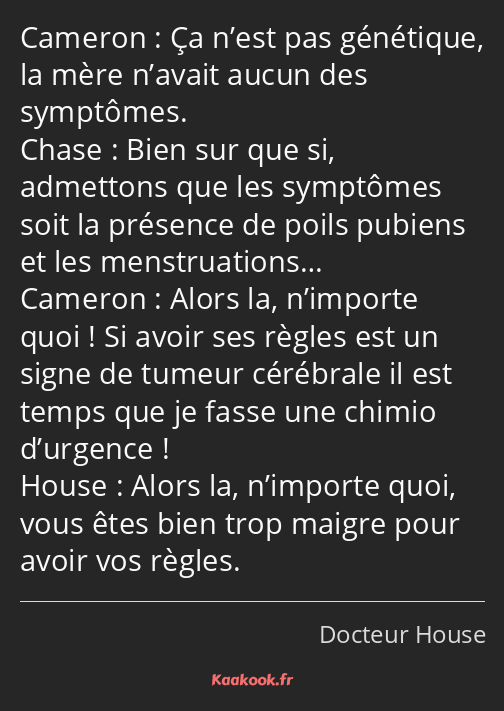 Ça n’est pas génétique, la mère n’avait aucun des symptômes. Bien sur que si, admettons que les…