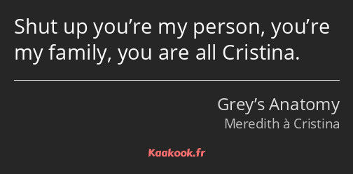 Shut up you’re my person, you’re my family, you are all Cristina.
