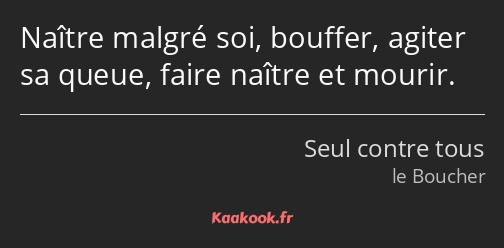 Naître malgré soi, bouffer, agiter sa queue, faire naître et mourir.