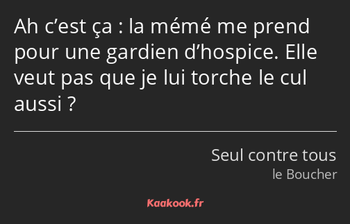 Ah c’est ça : la mémé me prend pour une gardien d’hospice. Elle veut pas que je lui torche le cul…