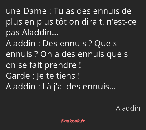 Tu as des ennuis de plus en plus tôt on dirait, n’est-ce pas Aladdin… Des ennuis ? Quels ennuis…