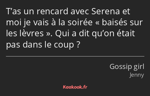 T’as un rencard avec Serena et moi je vais à la soirée baisés sur les lèvres. Qui a dit qu’on était…