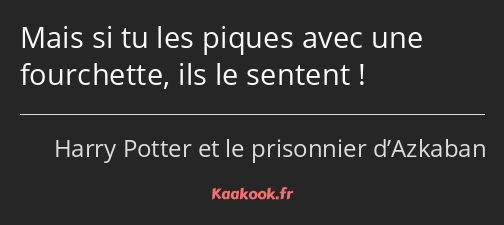 Mais si tu les piques avec une fourchette, ils le sentent !