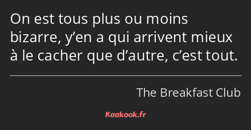 On est tous plus ou moins bizarre, y’en a qui arrivent mieux à le cacher que d’autre, c’est tout.