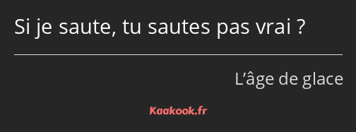 Si je saute, tu sautes pas vrai ?