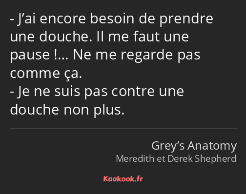 J’ai encore besoin de prendre une douche. Il me faut une pause !… Ne me regarde pas comme ça. Je ne…