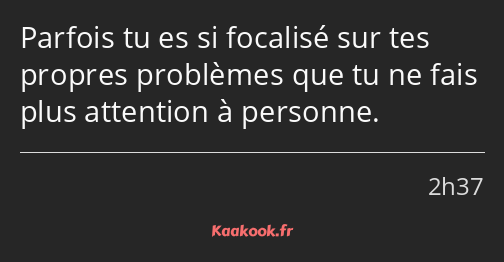 Parfois tu es si focalisé sur tes propres problèmes que tu ne fais plus attention à personne.