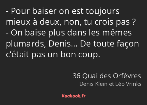 Pour baiser on est toujours mieux à deux, non, tu crois pas ? On baise plus dans les mêmes plumards…