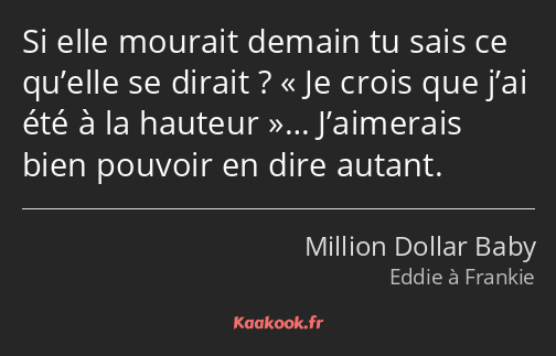 Si elle mourait demain tu sais ce qu’elle se dirait ? Je crois que j’ai été à la hauteur……