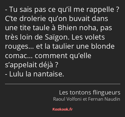 Tu sais pas ce qu’il me rappelle ? C’te drolerie qu’on buvait dans une tite taule à Bhien noha, pas…