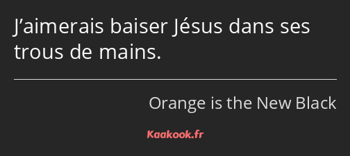 J’aimerais baiser Jésus dans ses trous de mains.