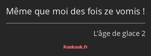 Même que moi des fois ze vomis !