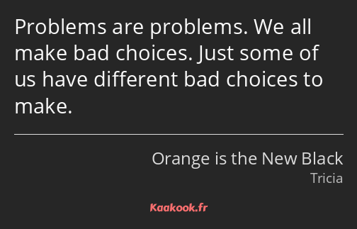Problems are problems. We all make bad choices. Just some of us have different bad choices to make.