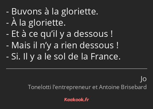 Buvons à la gloriette. À la gloriette. Et à ce qu’il y a dessous ! Mais il n’y a rien dessous ! Si…