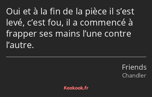 Oui et à la fin de la pièce il s’est levé, c’est fou, il a commencé à frapper ses mains l’une…