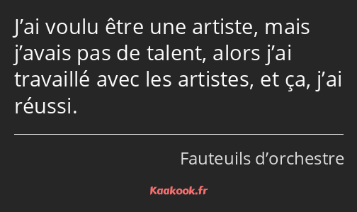 J’ai voulu être une artiste, mais j’avais pas de talent, alors j’ai travaillé avec les artistes, et…