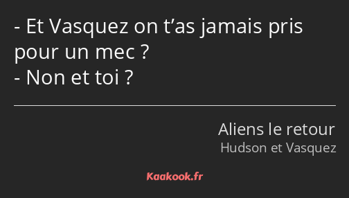 Et Vasquez on t’as jamais pris pour un mec ? Non et toi ?