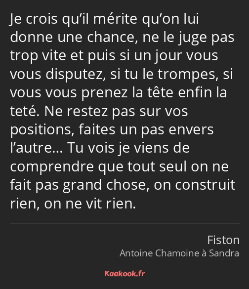 Je crois qu’il mérite qu’on lui donne une chance, ne le juge pas trop vite et puis si un jour vous…