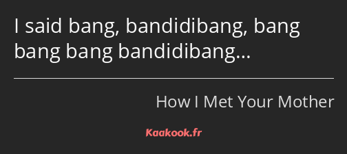 I said bang, bandidibang, bang bang bang bandidibang…