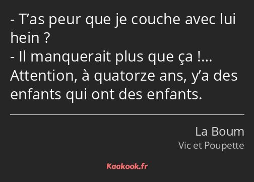 T’as peur que je couche avec lui hein ? Il manquerait plus que ça !… Attention, à quatorze ans, y’a…