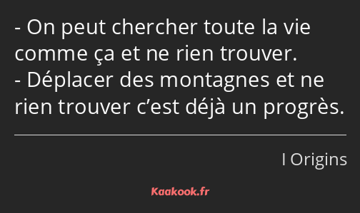 On peut chercher toute la vie comme ça et ne rien trouver. Déplacer des montagnes et ne rien…