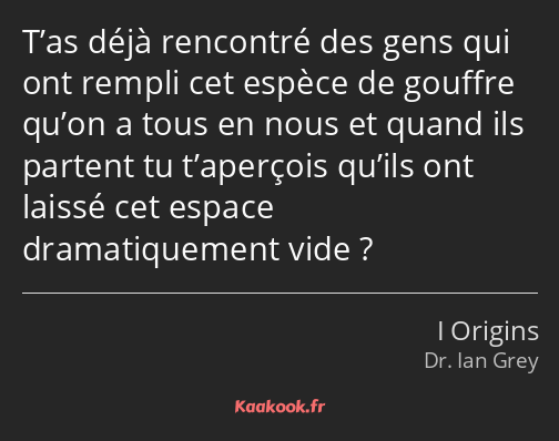 T’as déjà rencontré des gens qui ont rempli cet espèce de gouffre qu’on a tous en nous et quand ils…