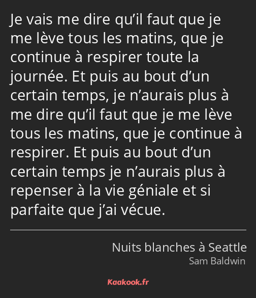 Je vais me dire qu’il faut que je me lève tous les matins, que je continue à respirer toute la…