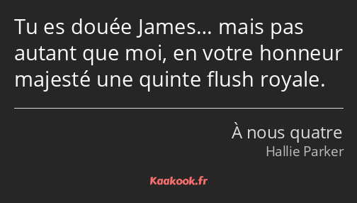 Tu es douée James… mais pas autant que moi, en votre honneur majesté une quinte flush royale.