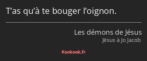 T’as qu’à te bouger l’oignon.