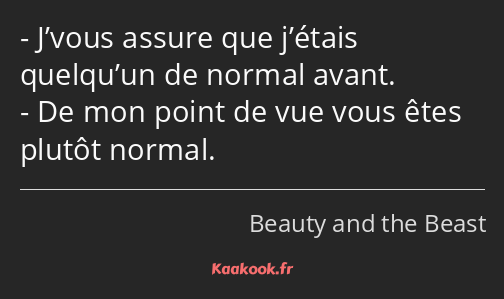 J’vous assure que j’étais quelqu’un de normal avant. De mon point de vue vous êtes plutôt normal.
