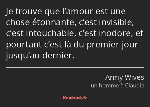 Je trouve que l’amour est une chose étonnante, c’est invisible, c’est intouchable, c’est inodore…