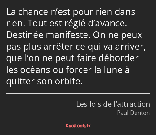 La chance n’est pour rien dans rien. Tout est réglé d’avance. Destinée manifeste. On ne peux pas…