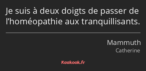 Je suis à deux doigts de passer de l’homéopathie aux tranquillisants.