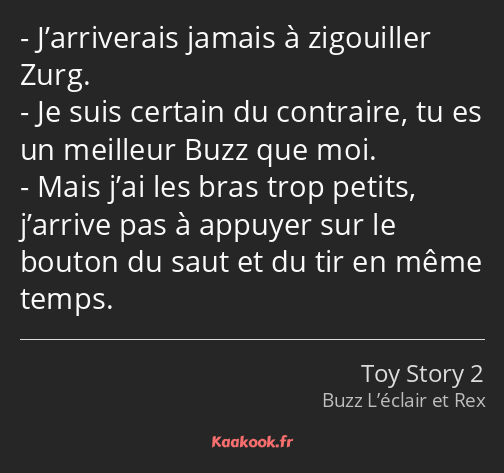 J’arriverais jamais à zigouiller Zurg. Je suis certain du contraire, tu es un meilleur Buzz que moi…