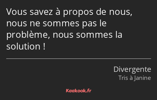 Vous savez à propos de nous, nous ne sommes pas le problème, nous sommes la solution !