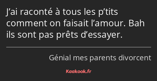 J’ai raconté à tous les p’tits comment on faisait l’amour. Bah ils sont pas prêts d’essayer.