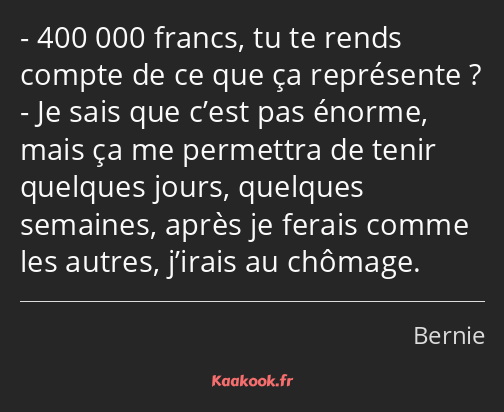 400 000 francs, tu te rends compte de ce que ça représente ? Je sais que c’est pas énorme, mais ça…