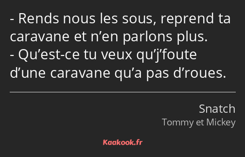 Rends nous les sous, reprend ta caravane et n’en parlons plus. Qu’est-ce tu veux qu’j’foute d’une…