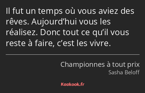 Il fut un temps où vous aviez des rêves. Aujourd’hui vous les réalisez. Donc tout ce qu’il vous…