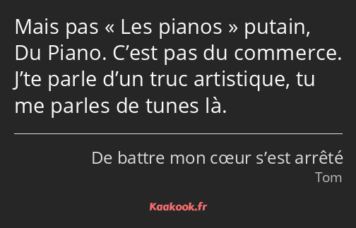 Mais pas Les pianos putain, Du Piano. C’est pas du commerce. J’te parle d’un truc artistique, tu me…