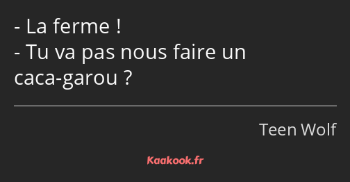 La ferme ! Tu va pas nous faire un caca-garou ?