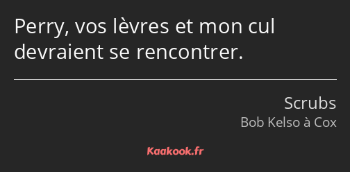 Perry, vos lèvres et mon cul devraient se rencontrer.