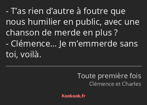 T’as rien d’autre à foutre que nous humilier en public, avec une chanson de merde en plus…