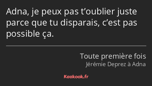 Adna, je peux pas t’oublier juste parce que tu disparais, c’est pas possible ça.